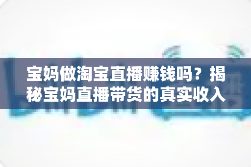 宝妈做淘宝直播赚钱吗?揭秘宝妈直播带货的真实收入与入门指南 宝妈做淘宝直播赚钱吗?揭秘宝妈直播带货的真实收入与入门指南