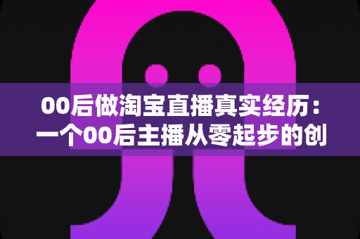 00后做淘宝直播真实经历:一个00后主播从零起步的创业自述与避坑指南 00后做淘宝直播真实经历:一个00后主播从零起步的创业自述与避坑指南