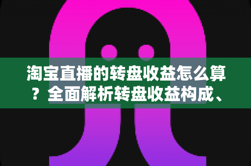 淘宝直播的转盘收益怎么算？全面解析转盘收益构成、计算方法与提升技巧