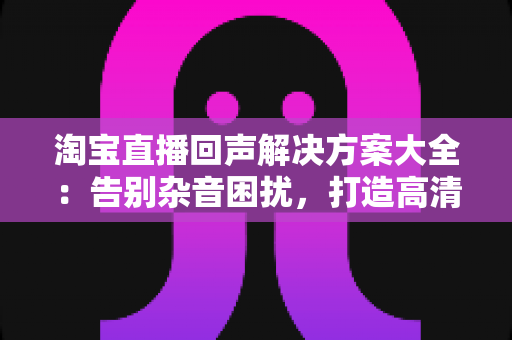 淘宝直播回声解决方案大全:告别杂音困扰,打造高清专业直播间 淘宝直播回声解决方案大全:告别杂音困扰,打造高清专业直播间