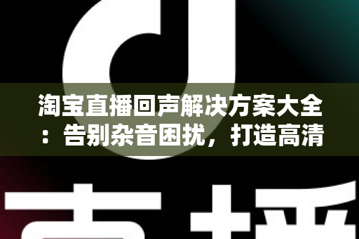 淘宝直播回声解决方案大全:告别杂音困扰,打造高清专业直播间 淘宝直播回声解决方案大全:告别杂音困扰,打造高清专业直播间