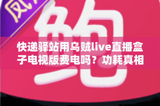 快递驿站用乌贼live直播盒子电视版费电吗？功耗真相、电费测算与省电全攻略