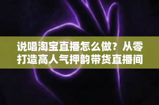 说唱淘宝直播怎么做？从零打造高人气押韵带货直播间的实战全攻略