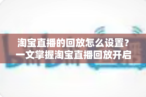 淘宝直播的回放怎么设置？一文掌握淘宝直播回放开启方法与实用技巧