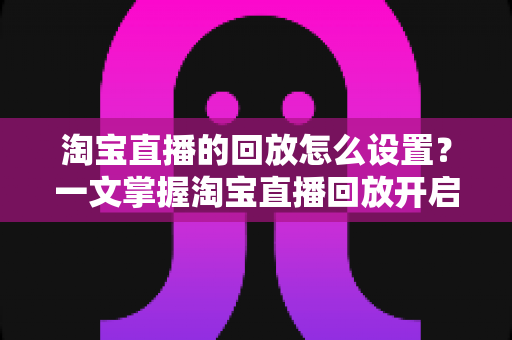 淘宝直播的回放怎么设置？一文掌握淘宝直播回放开启方法与实用技巧