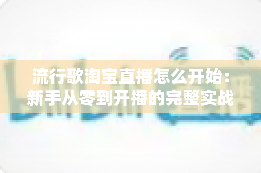 流行歌淘宝直播怎么开始：新手从零到开播的完整实战指南