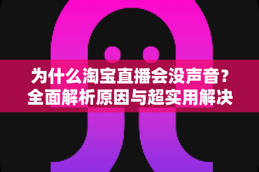 为什么淘宝直播会没声音?全面解析原因与超实用解决方案指南 为什么淘宝直播会没声音?全面解析原因与超实用解决方案指南