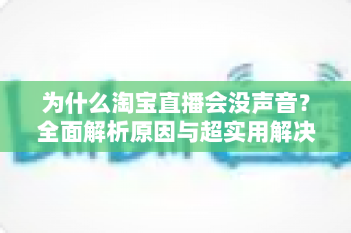 为什么淘宝直播会没声音？全面解析原因与超实用解决方案指南