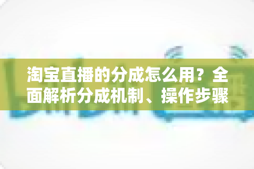 淘宝直播的分成怎么用?全面解析分成机制、操作步骤与提现技巧 淘宝直播的分成怎么用?全面解析分成机制、操作步骤与提现技巧