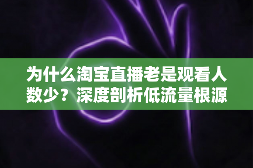 为什么淘宝直播老是观看人数少?深度剖析低流量根源与提升直播间人气的实战指南 为什么淘宝直播老是观看人数少?深度剖析低流量根源与提升直播间人气的实战指南