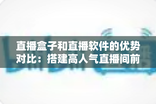 直播盒子和直播软件的优势对比:搭建高人气直播间前必读的选购全攻略 直播盒子和直播软件的优势对比:搭建高人气直播间前必读的选购全攻略