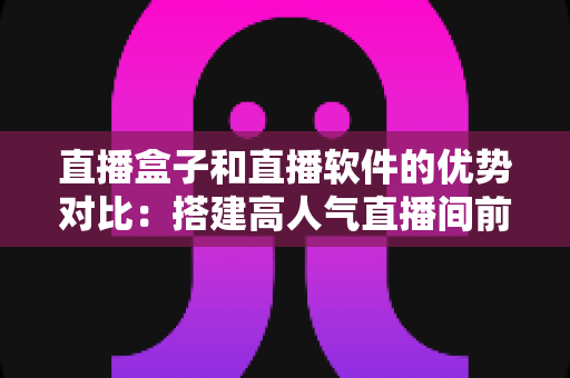 直播盒子和直播软件的优势对比:搭建高人气直播间前必读的选购全攻略 直播盒子和直播软件的优势对比:搭建高人气直播间前必读的选购全攻略