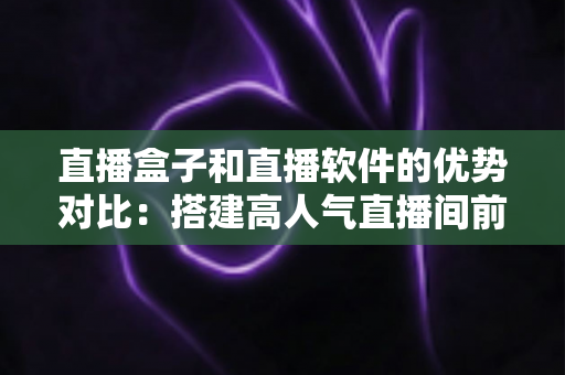 直播盒子和直播软件的优势对比：搭建高人气直播间前必读的选购全攻略