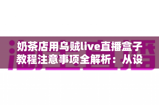奶茶店用乌贼live直播盒子教程注意事项全解析：从设备安装到稳定开播的实战避坑指南