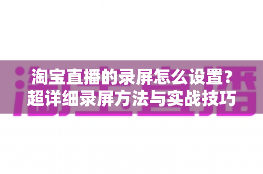 淘宝直播的录屏怎么设置？超详细录屏方法与实战技巧全解析