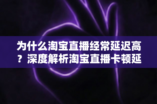 为什么淘宝直播经常延迟高?深度解析淘宝直播卡顿延迟的根本原因与实用解决方案 为什么淘宝直播经常延迟高?深度解析淘宝直播卡顿延迟的根本原因与实用解决方案