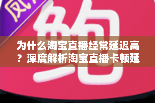 为什么淘宝直播经常延迟高？深度解析淘宝直播卡顿延迟的根本原因与实用解决方案