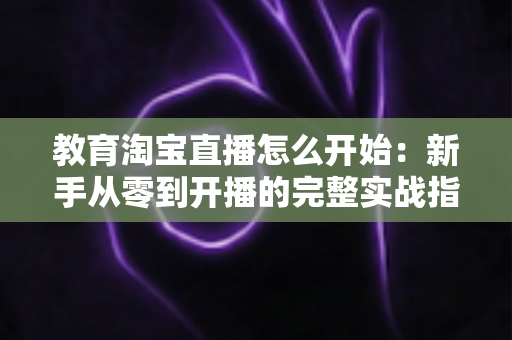 教育淘宝直播怎么开始:新手从零到开播的完整实战指南 教育淘宝直播怎么开始:新手从零到开播的完整实战指南