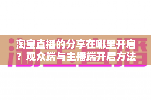 淘宝直播的分享在哪里开启？观众端与主播端开启方法全攻略