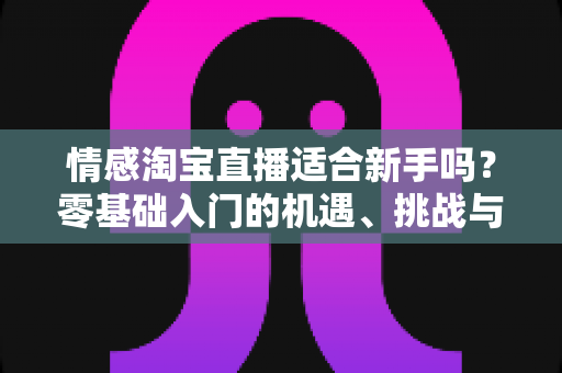 情感淘宝直播适合新手吗？零基础入门的机遇、挑战与实操全指南