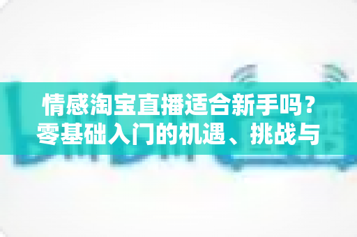 情感淘宝直播适合新手吗？零基础入门的机遇、挑战与实操全指南