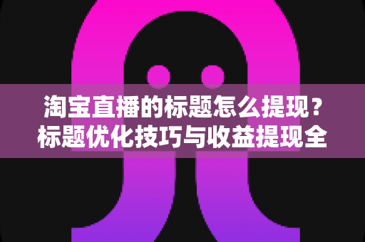 淘宝直播的标题怎么提现?标题优化技巧与收益提现全流程解析 淘宝直播的标题怎么提现?标题优化技巧与收益提现全流程解析