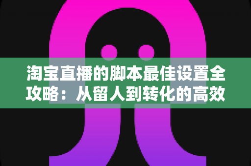 淘宝直播的脚本最佳设置全攻略：从留人到转化的高效率话术体系搭建指南