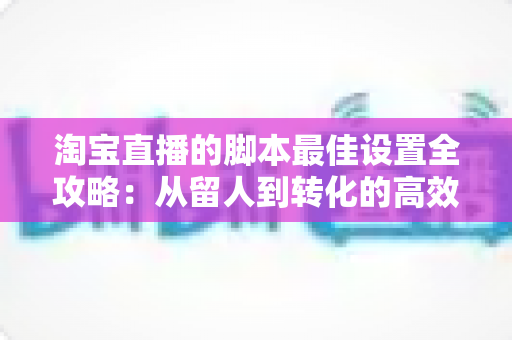 淘宝直播的脚本最佳设置全攻略：从留人到转化的高效率话术体系搭建指南