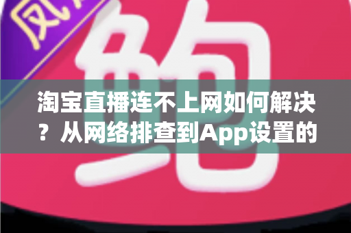 淘宝直播连不上网如何解决?从网络排查到App设置的完整修复指南 淘宝直播连不上网如何解决?从网络排查到App设置的完整修复指南
