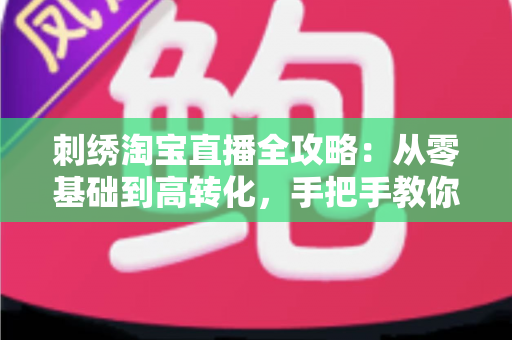 刺绣淘宝直播全攻略：从零基础到高转化，手把手教你打造人气刺绣直播间
