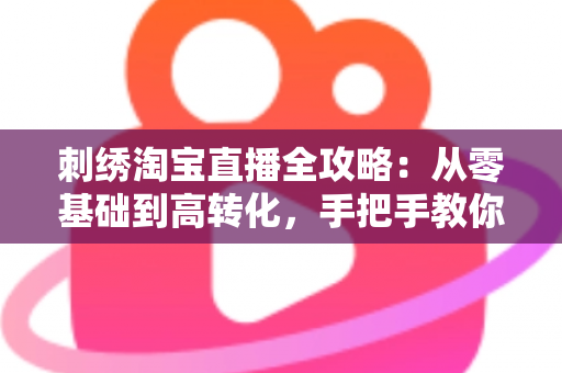 刺绣淘宝直播全攻略：从零基础到高转化，手把手教你打造人气刺绣直播间