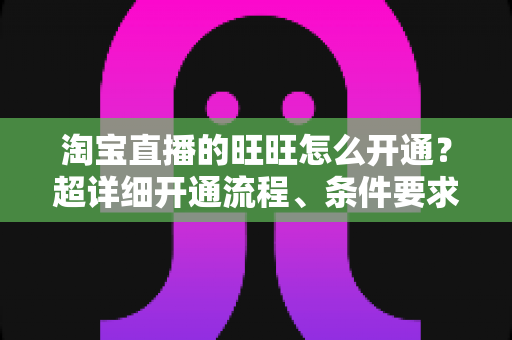 淘宝直播的旺旺怎么开通？超详细开通流程、条件要求与实操技巧全解析