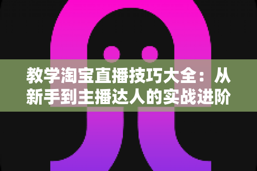 教学淘宝直播技巧大全:从新手到主播达人的实战进阶指南 教学淘宝直播技巧大全:从新手到主播达人的实战进阶指南