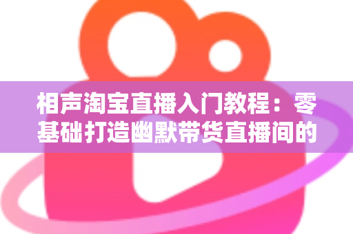 相声淘宝直播入门教程：零基础打造幽默带货直播间的完整实战指南