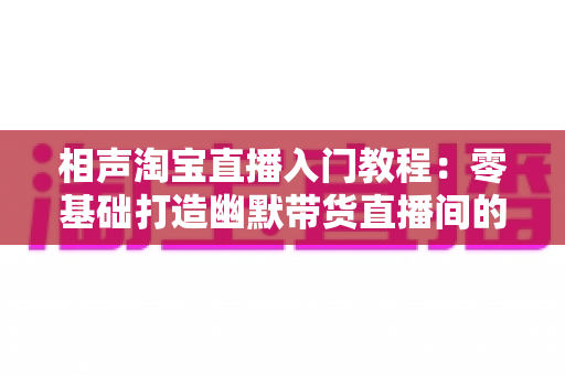 相声淘宝直播入门教程：零基础打造幽默带货直播间的完整实战指南