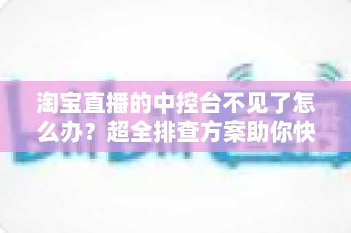 淘宝直播的中控台不见了怎么办？超全排查方案助你快速找回直播后台
