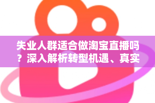 失业人群适合做淘宝直播吗？深入解析转型机遇、真实挑战与入行指南
