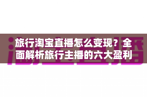 旅行淘宝直播怎么变现?全面解析旅行主播的六大盈利模式与实操指南 旅行淘宝直播怎么变现?全面解析旅行主播的六大盈利模式与实操指南