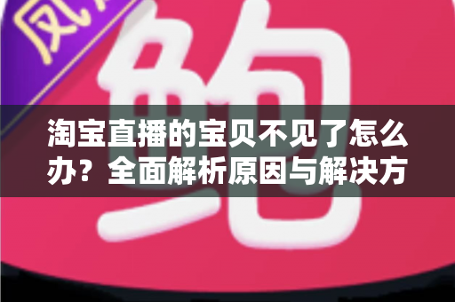 淘宝直播的宝贝不见了怎么办？全面解析原因与解决方案，助你轻松应对直播购物难题