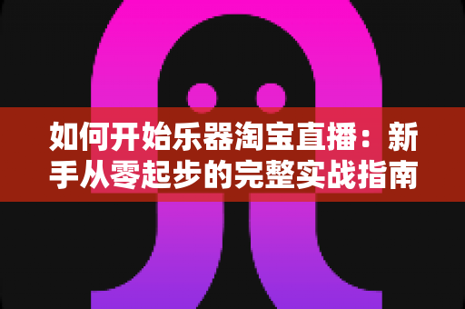 如何开始乐器淘宝直播：新手从零起步的完整实战指南