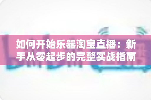 如何开始乐器淘宝直播：新手从零起步的完整实战指南