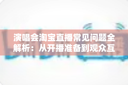 演唱会淘宝直播常见问题全解析:从开播准备到观众互动的一站式实用指南 演唱会淘宝直播常见问题全解析:从开播准备到观众互动的一站式实用指南