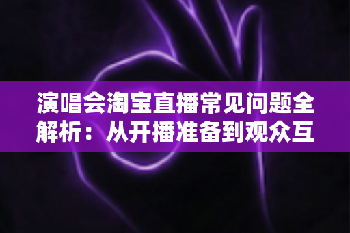 演唱会淘宝直播常见问题全解析:从开播准备到观众互动的一站式实用指南 演唱会淘宝直播常见问题全解析:从开播准备到观众互动的一站式实用指南