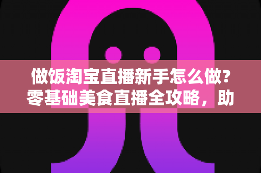 做饭淘宝直播新手怎么做?零基础美食直播全攻略,助你快速涨粉带货 做饭淘宝直播新手怎么做?零基础美食直播全攻略,助你快速涨粉带货