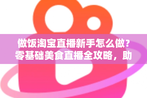 做饭淘宝直播新手怎么做?零基础美食直播全攻略,助你快速涨粉带货 做饭淘宝直播新手怎么做?零基础美食直播全攻略,助你快速涨粉带货