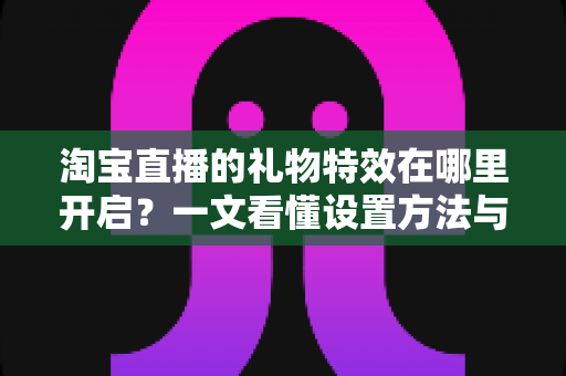 淘宝直播的礼物特效在哪里开启？一文看懂设置方法与使用技巧全解析