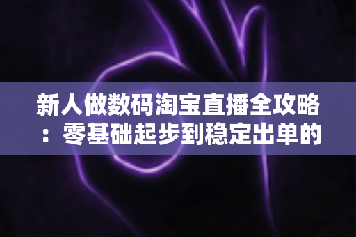 新人做数码淘宝直播全攻略：零基础起步到稳定出单的实战指南