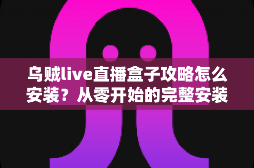 乌贼live直播盒子攻略怎么安装?从零开始的完整安装教程与使用指南 乌贼live直播盒子攻略怎么安装?从零开始的完整安装教程与使用指南