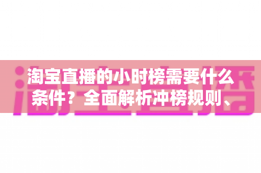 淘宝直播的小时榜需要什么条件？全面解析冲榜规则、核心数据与实用涨榜技巧