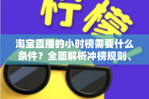 淘宝直播的小时榜需要什么条件？全面解析冲榜规则、核心数据与实用涨榜技巧